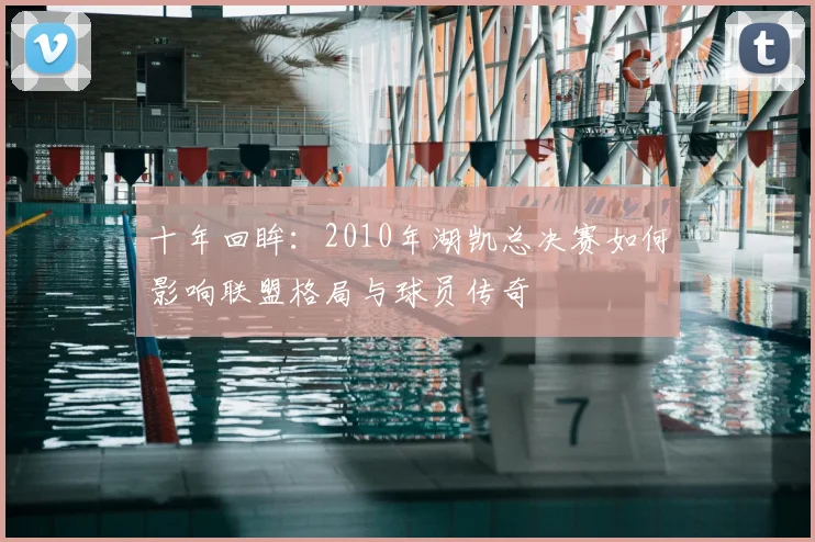 十年回眸：2010年湖凯总决赛如何影响联盟格局与球员传奇