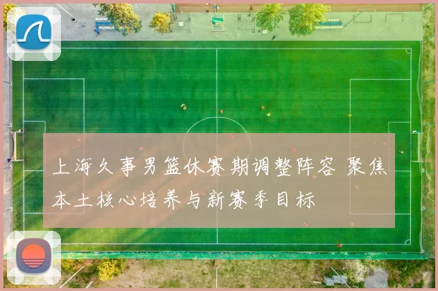 上海久事男篮休赛期调整阵容 聚焦本土核心培养与新赛季目标