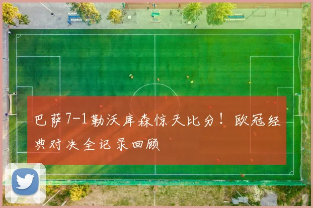 巴萨7-1勒沃库森惊天比分！欧冠经典对决全记录回顾