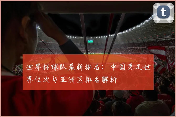 世界杯球队最新排名：中国男足世界位次与亚洲区排名解析