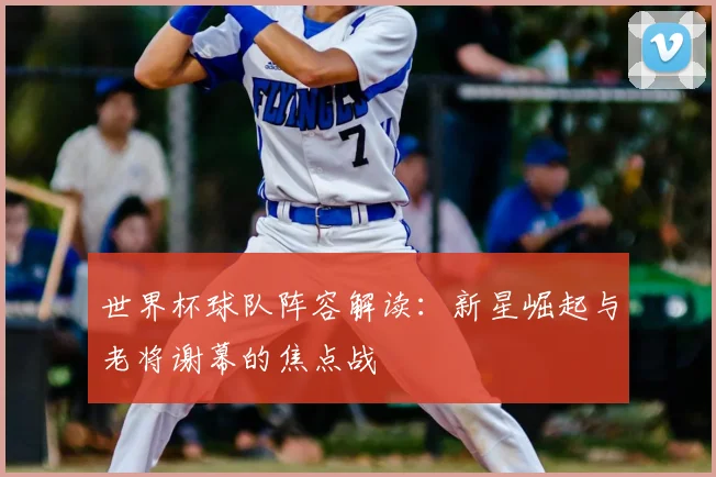 世界杯球队阵容解读：新星崛起与老将谢幕的焦点战