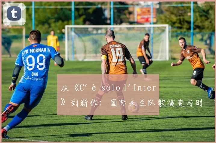 从《C'è solo l'Inter》到新作：国际米兰队歌演变与时代精神
