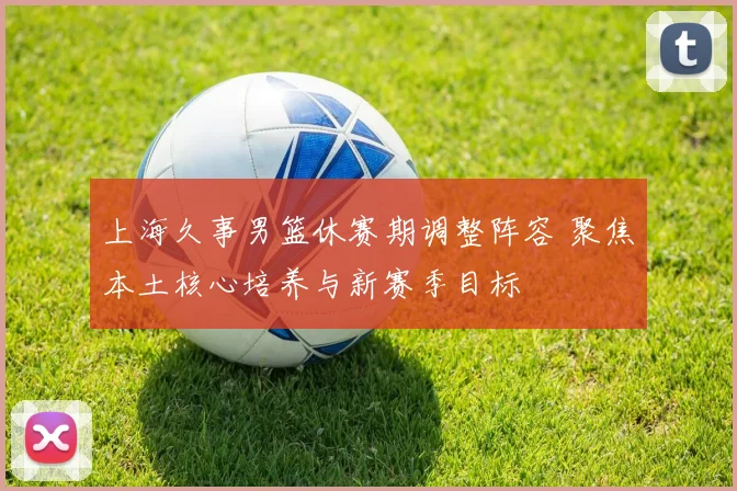 上海久事男篮休赛期调整阵容 聚焦本土核心培养与新赛季目标