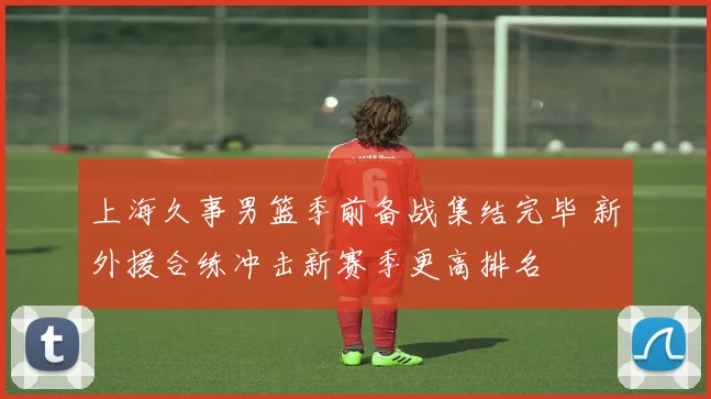上海久事男篮季前备战集结完毕 新外援合练冲击新赛季更高排名